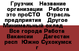 Грузчик › Название организации ­ Работа-это проСТО › Отрасль предприятия ­ Другое › Минимальный оклад ­ 1 - Все города Работа » Вакансии   . Дагестан респ.,Южно-Сухокумск г.